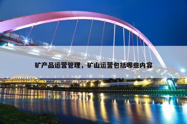 矿产品运营管理，矿山运营包括哪些内容