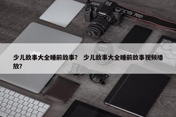 少儿故事大全睡前故事？ 少儿故事大全睡前故事视频播放？