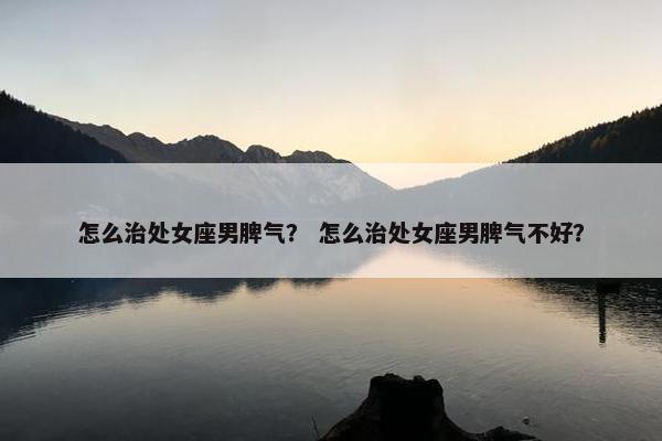 怎么治处女座男脾气？ 怎么治处女座男脾气不好？