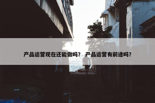 产品运营现在还能做吗？ 产品运营有前途吗？