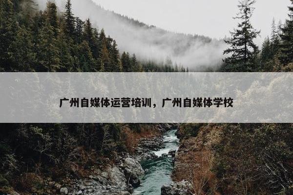 广州自媒体运营培训，广州自媒体学校