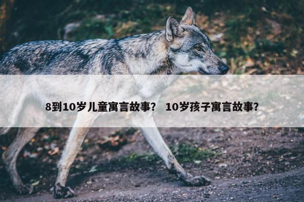 8到10岁儿童寓言故事？ 10岁孩子寓言故事？