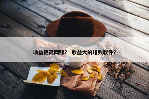 收益更高网赚？ 收益大的赚钱软件？