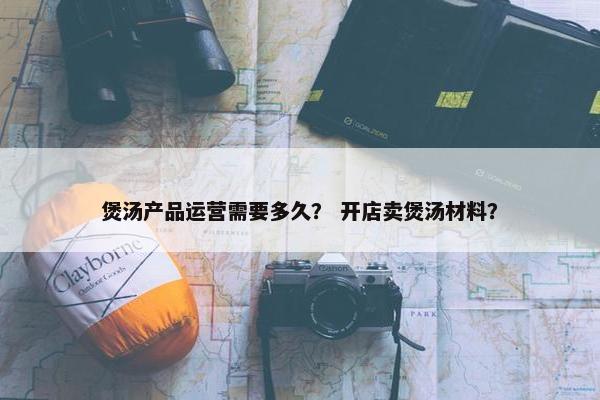 煲汤产品运营需要多久？ 开店卖煲汤材料？