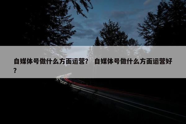 自媒体号做什么方面运营？ 自媒体号做什么方面运营好？