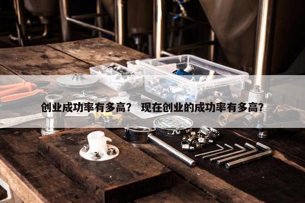 创业成功率有多高？ 现在创业的成功率有多高？