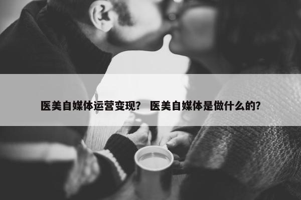 医美自媒体运营变现？ 医美自媒体是做什么的？