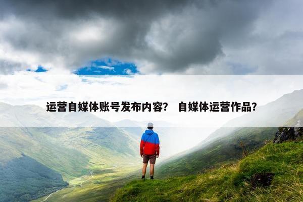运营自媒体账号发布内容？ 自媒体运营作品？