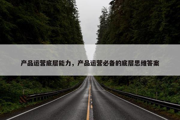 产品运营底层能力，产品运营必备的底层思维答案