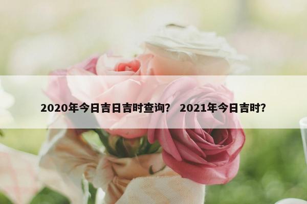 2020年今日吉日吉时查询？ 2021年今日吉时？