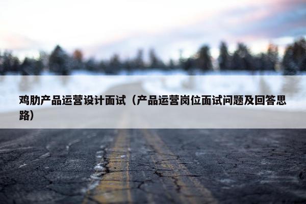 鸡肋产品运营设计面试（产品运营岗位面试问题及回答思路）
