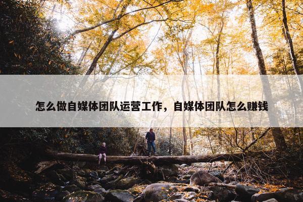 怎么做自媒体团队运营工作，自媒体团队怎么赚钱