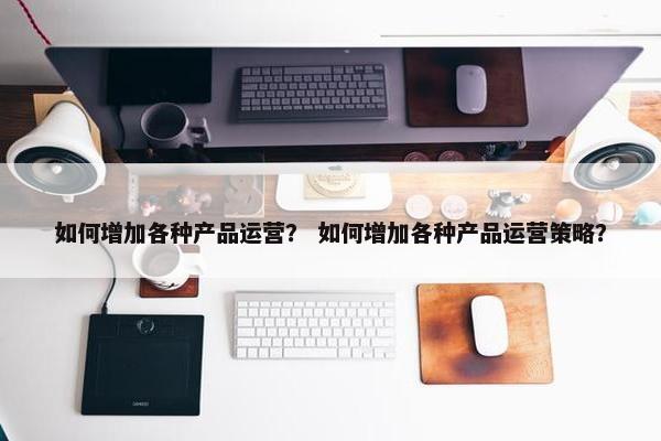 如何增加各种产品运营？ 如何增加各种产品运营策略？
