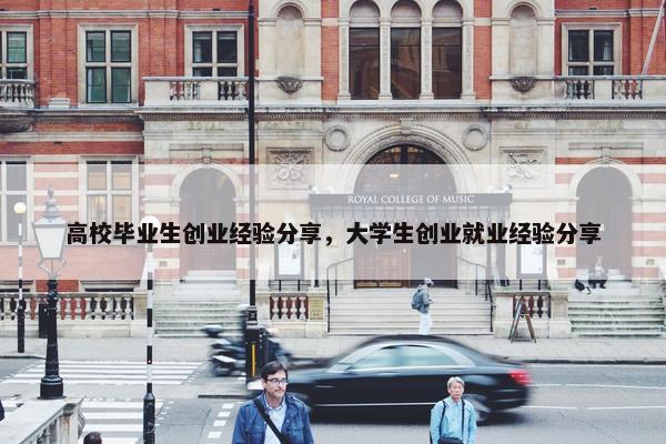 高校毕业生创业经验分享，大学生创业就业经验分享