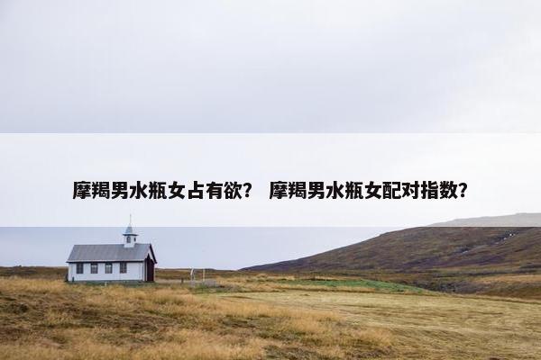 摩羯男水瓶女占有欲？ 摩羯男水瓶女配对指数？