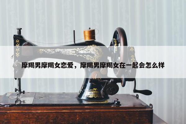 摩羯男摩羯女恋爱，摩羯男摩羯女在一起会怎么样