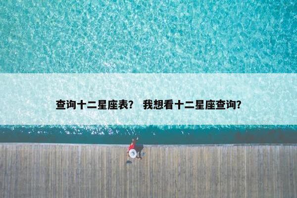 查询十二星座表？ 我想看十二星座查询？