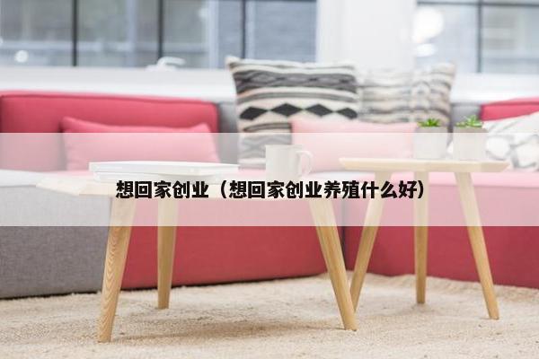 想回家创业（想回家创业养殖什么好）