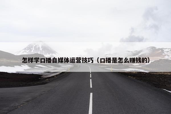 怎样学口播自媒体运营技巧（口播是怎么赚钱的）