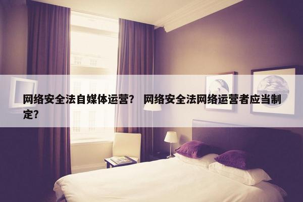 网络安全法自媒体运营？ 网络安全法网络运营者应当制定？