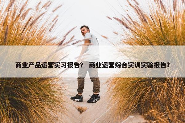 商业产品运营实习报告？ 商业运营综合实训实验报告？
