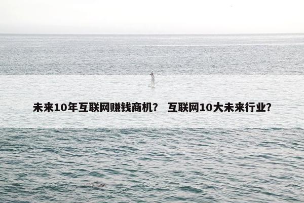 未来10年互联网赚钱商机？ 互联网10大未来行业？
