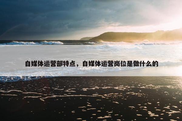 自媒体运营部特点，自媒体运营岗位是做什么的