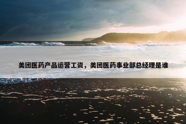 美团医药产品运营工资，美团医药事业部总经理是谁