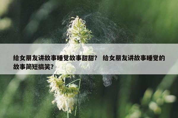 给女朋友讲故事睡觉故事甜甜？ 给女朋友讲故事睡觉的故事简短搞笑？