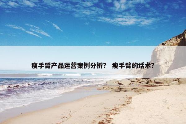 瘦手臂产品运营案例分析？ 瘦手臂的话术？