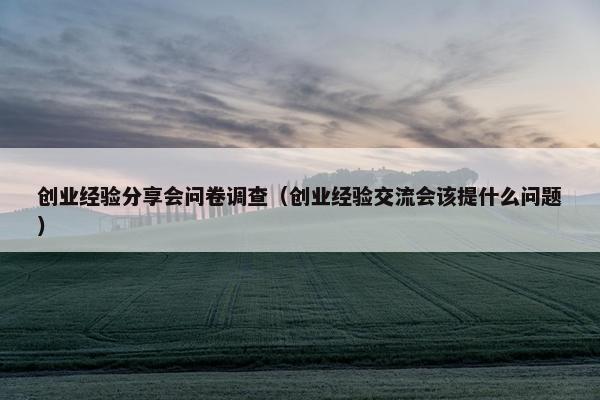 创业经验分享会问卷调查（创业经验交流会该提什么问题）