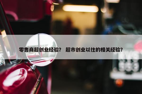 零售商超创业经验？ 超市创业以往的相关经验？