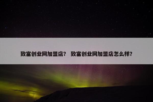 致富创业网加盟店？ 致富创业网加盟店怎么样？