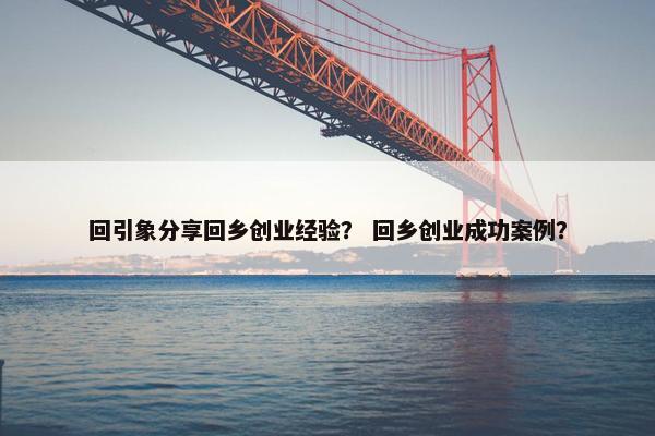 回引象分享回乡创业经验？ 回乡创业成功案例？