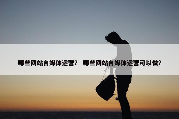 哪些网站自媒体运营？ 哪些网站自媒体运营可以做？