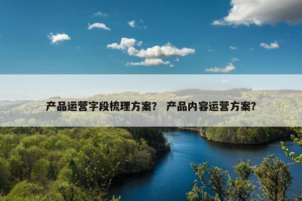 产品运营字段梳理方案？ 产品内容运营方案？