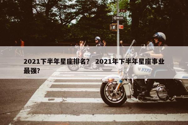2021下半年星座排名？ 2021年下半年星座事业最强？