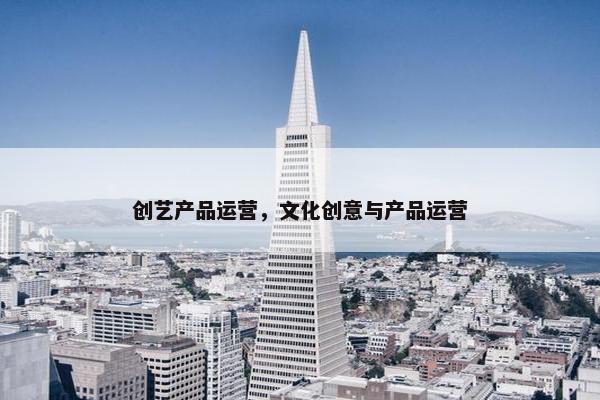创艺产品运营，文化创意与产品运营