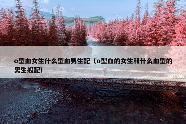 o型血女生什么型血男生配（o型血的女生和什么血型的男生般配）