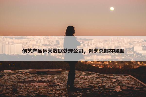 创艺产品运营数据处理公司，创艺总部在哪里