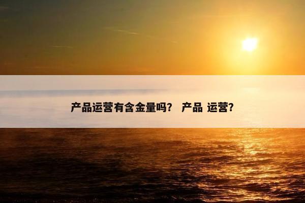 产品运营有含金量吗？ 产品 运营？