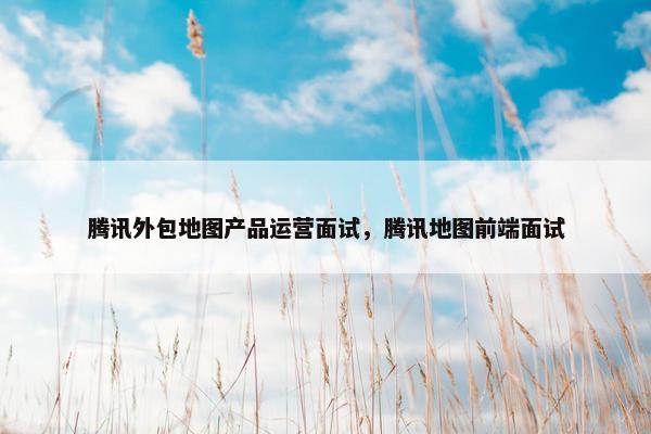 腾讯外包地图产品运营面试，腾讯地图前端面试