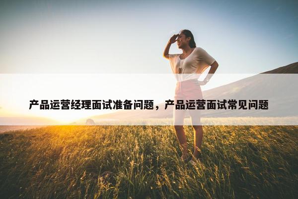 产品运营经理面试准备问题，产品运营面试常见问题
