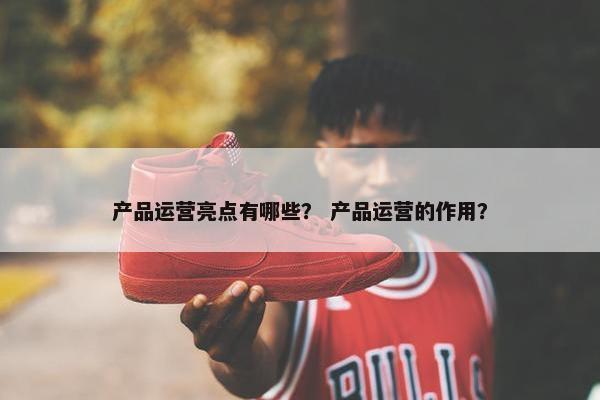 产品运营亮点有哪些？ 产品运营的作用？