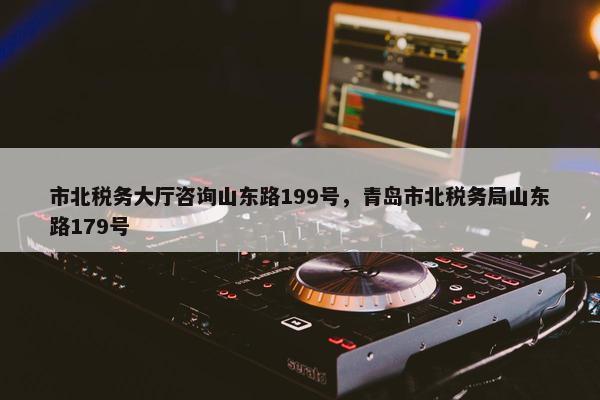 市北税务大厅咨询山东路199号，青岛市北税务局山东路179号