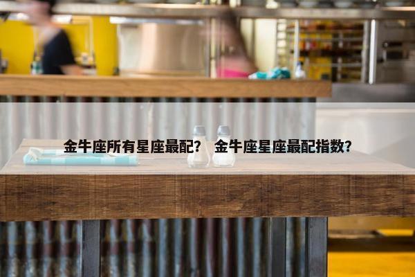 金牛座所有星座最配？ 金牛座星座最配指数？