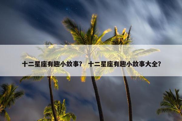 十二星座有趣小故事？ 十二星座有趣小故事大全？