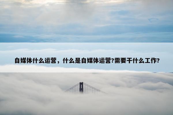 自媒体什么运营，什么是自媒体运营?需要干什么工作?