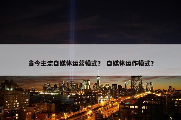 当今主流自媒体运营模式？ 自媒体运作模式？