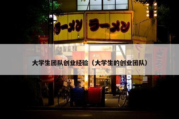 大学生团队创业经验（大学生的创业团队）
